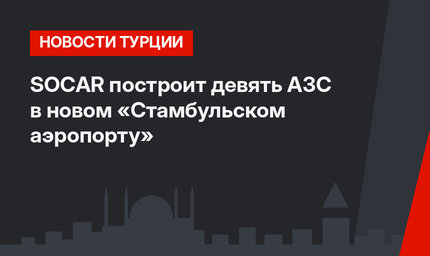 SOCAR построит девять АЗС в новом «Стамбульском аэропорту»