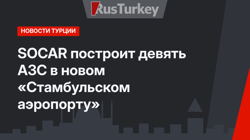 SOCAR построит девять АЗС в новом «Стамбульском аэропорту»