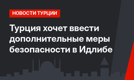 Турция хочет ввести дополнительные меры безопасности в Идлибе