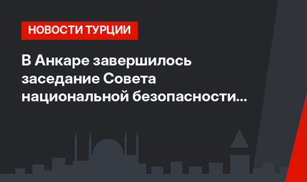 В Анкаре завершилось заседание Совета национальной безопасности Турции