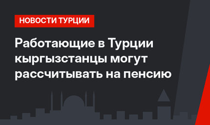 Работающие в Турции кыргызстанцы могут рассчитывать на пенсию