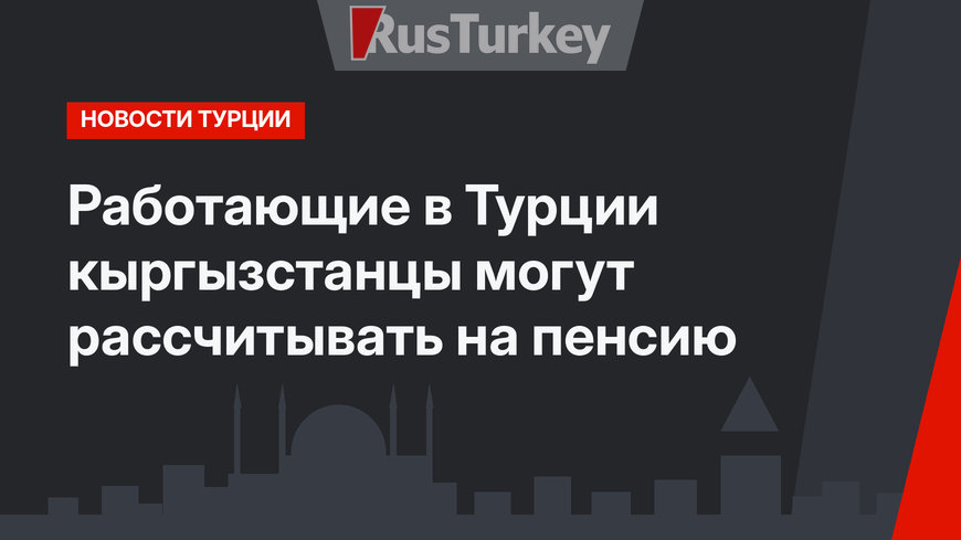 Работающие в Турции кыргызстанцы могут рассчитывать на пенсию