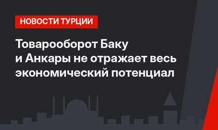 Товарооборот Баку и Анкары не отражает весь экономический потенциал