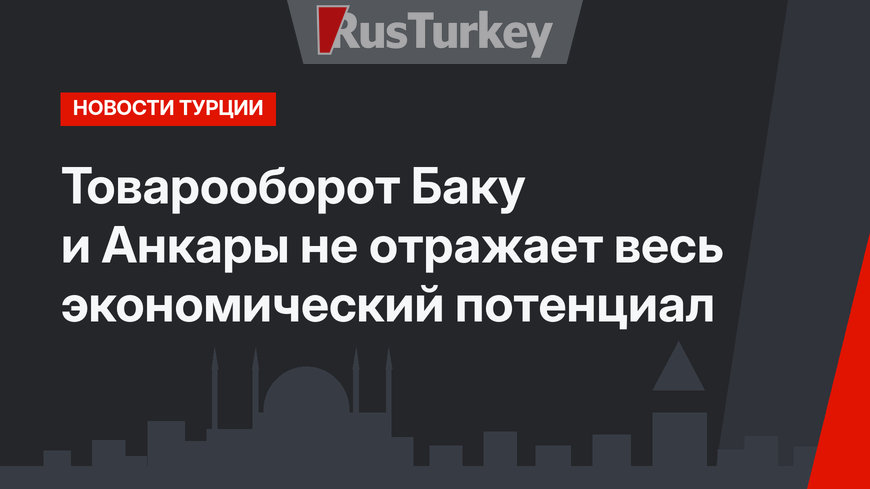Товарооборот Баку и Анкары не отражает весь экономический потенциал