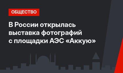 В России открылась выставка фотографий с площадки АЭС «Аккую» 