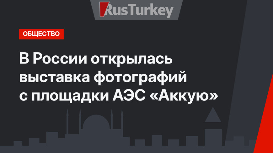 В России открылась выставка фотографий с площадки АЭС «Аккую» 
