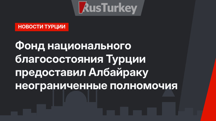 Фонд национального благосостояния Турции предоставил Албайраку неограниченные полномочия