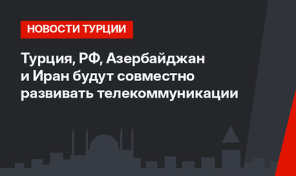 Турция, РФ, Азербайджан и Иран будут совместно развивать телекоммуникации