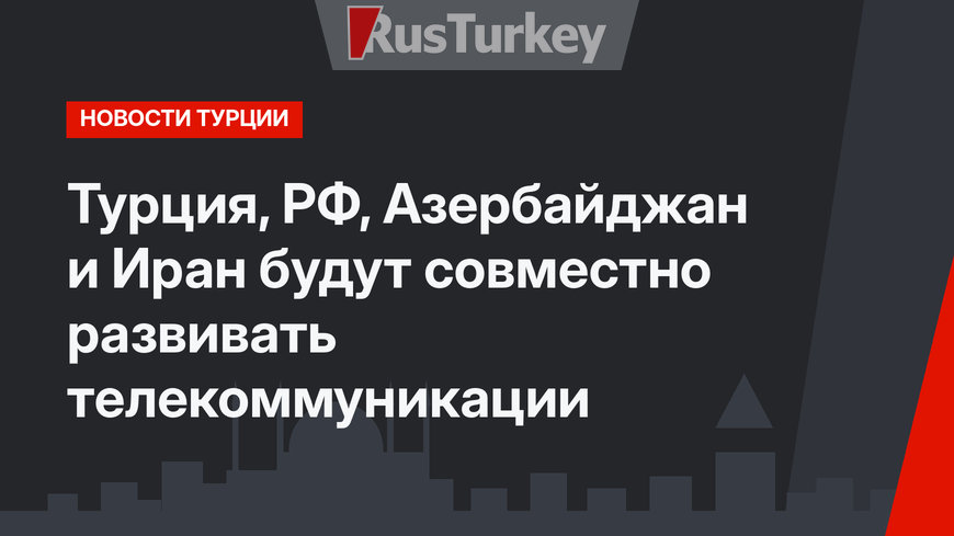 Турция, РФ, Азербайджан и Иран будут совместно развивать телекоммуникации
