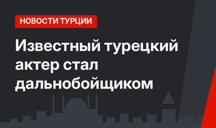 Известный турецкий актер стал дальнобойщиком