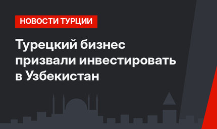 Турецкий бизнес призвали инвестировать в Узбекистан