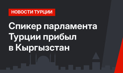 Спикер парламента Турции прибыл в Кыргызстан