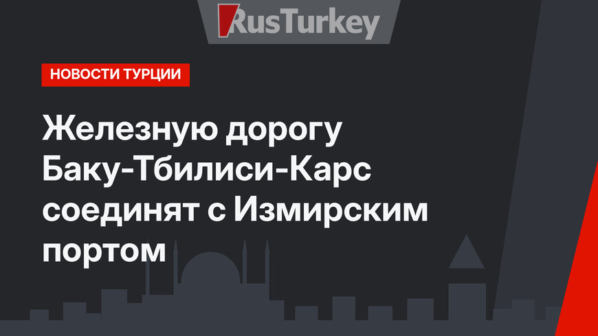 Железную дорогу Баку-Тбилиси-Карс соединят с Измирским портом