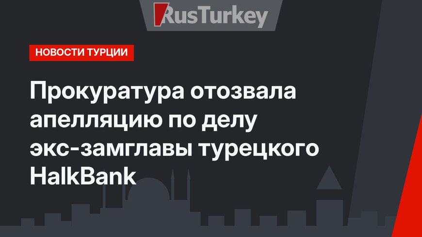 Прокуратура отозвала апелляцию по делу экс-замглавы турецкого HalkBank