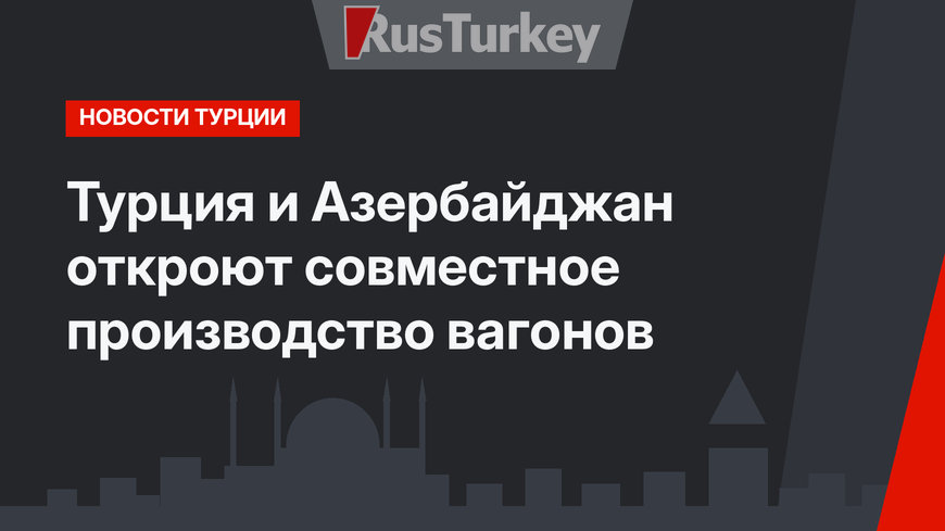 Турция и Азербайджан откроют совместное производство вагонов