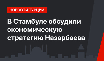 В Стамбуле обсудили экономическую стратегию Назарбаева