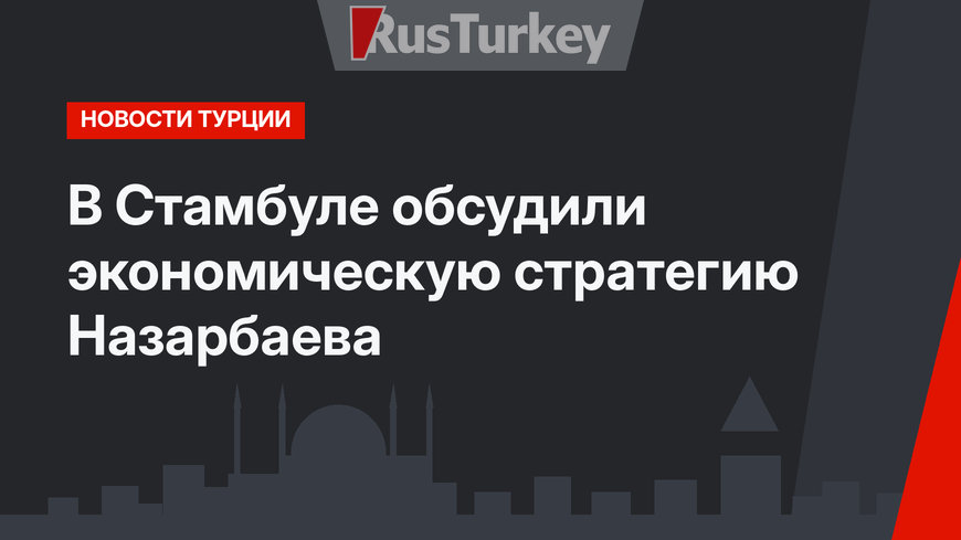 В Стамбуле обсудили экономическую стратегию Назарбаева