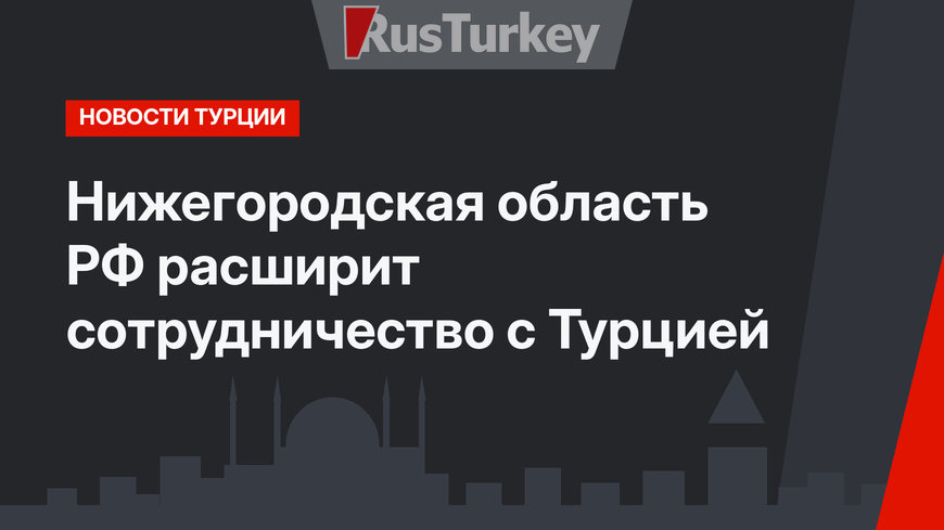 Нижегородская область РФ расширит сотрудничество с Турцией  