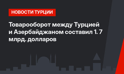Товарооборот между Турцией и Азербайджаном составил 1. 7 млрд. долларов