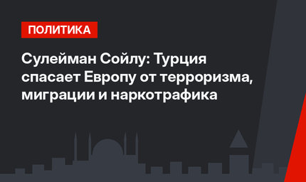Сулейман Сойлу: Турция спасает Европу от терроризма,  миграции и наркотрафика
