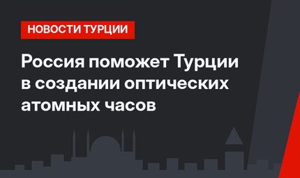 Россия поможет Турции в создании оптических атомных часов