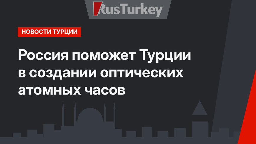Россия поможет Турции в создании оптических атомных часов