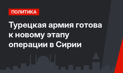 Турецкая  армия готова  к новому этапу операции в Сирии