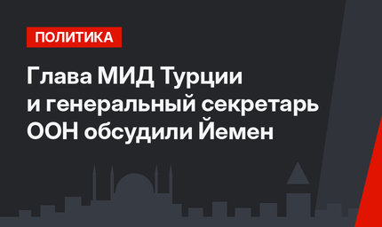 Глава МИД Турции и генеральный секретарь  ООН обсудили Йемен