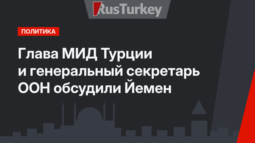 Глава МИД Турции и генеральный секретарь  ООН обсудили Йемен