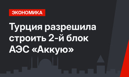 Турция разрешила строить 2-й блок АЭС «Аккую»