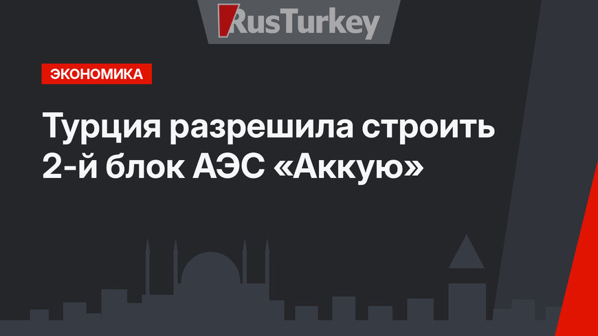 Турция разрешила строить 2-й блок АЭС «Аккую»