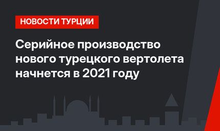 Серийное производство нового турецкого вертолета начнется в 2021 году