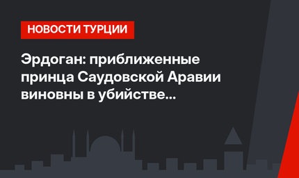 Эрдоган: приближенные принца Саудовской Аравии виновны в убийстве саудовского журналиста