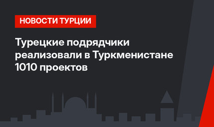 Турецкие подрядчики реализовали в Туркменистане 1010 проектов
