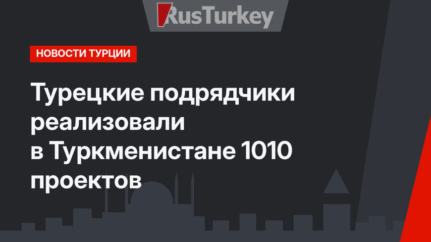 Турецкие подрядчики реализовали в Туркменистане 1010 проектов