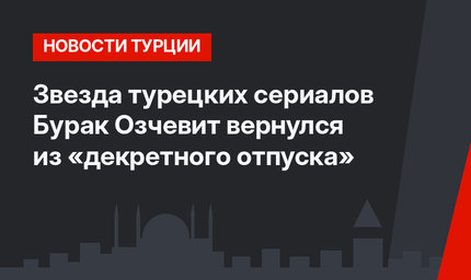 Звезда турецких сериалов Бурак Озчевит вернулся из «декретного отпуска»