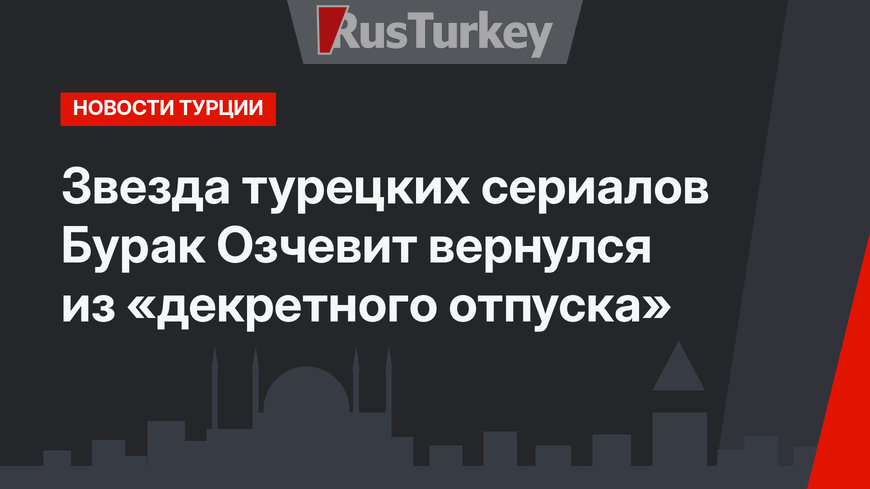 Звезда турецких сериалов Бурак Озчевит вернулся из «декретного отпуска»