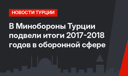 В Минобороны Турции подвели итоги 2017-2018 годов в оборонной сфере
