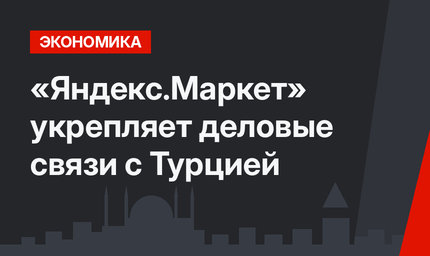 «Яндекс.Маркет» укрепляет деловые связи с Турцией