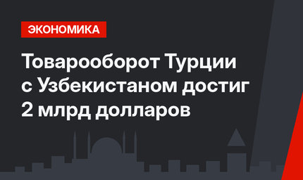 Товарооборот Турции с Узбекистаном достиг 2 млрд долларов