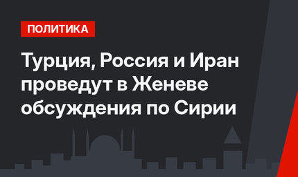 Турция, Россия и Иран проведут в Женеве обсуждения по Сирии