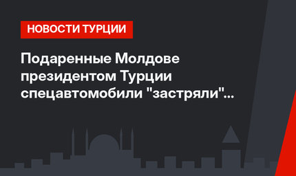 Подаренные Молдове президентом Турции спецавтомобили "застряли" на таможне