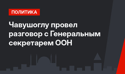 Чавушоглу провел разговор с Генеральным секретарем ООН