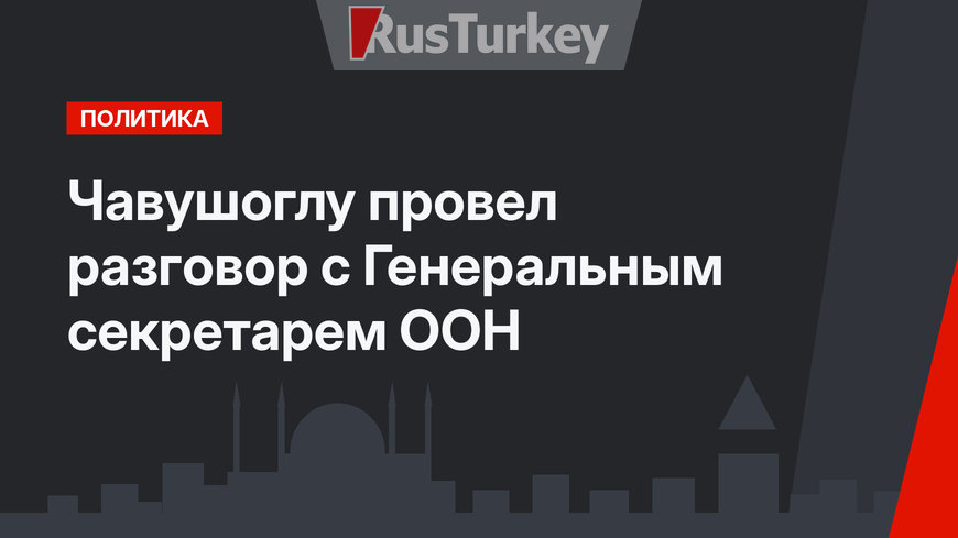 Чавушоглу провел разговор с Генеральным секретарем ООН