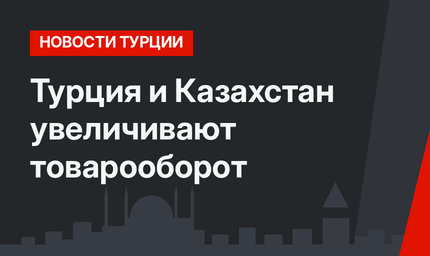 Турция и Казахстан увеличивают товарооборот