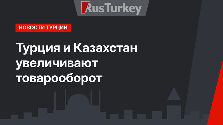 Турция и Казахстан увеличивают товарооборот