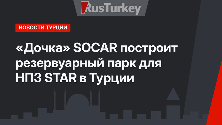 «Дочка» SOCAR построит резервуарный парк для НПЗ STAR в Турции