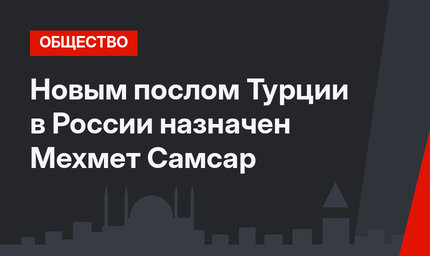 Новым послом Турции в России назначен Мехмет Самсар