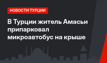 В Турции житель Амасьи припарковал микроавтобус на крыше