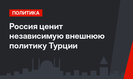 Россия ценит независимую внешнюю политику Турции